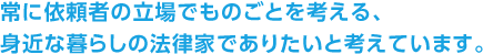 常に依頼者の立場でものごとを考える、身近な暮らしの法律家でありたいと考えています。